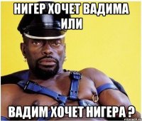 нигер хочет вадима или вадим хочет нигера ?