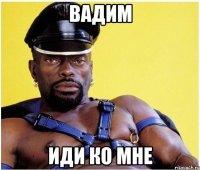 вадим иди ко мне
