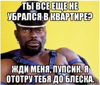 Ты все еще не убрался в квартире? Жди меня, пупсик. Я ототру тебя до блеска.