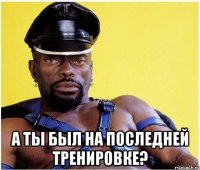  а ты был на последней тренировке?