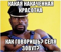 КАКАЯ НАКАЧЕННАЯ КРАСОТКА КАК ГОВОРИШЬ? СЕЛЯ ЗОВУТ?