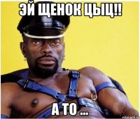 эй щенок цыц!! а то ...