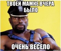 Твоей мамке вчера было очень весело