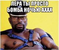 лера ты просто бомба ночью ахах 