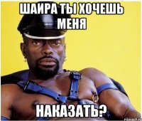 Шаира ты хочешь меня наказать?