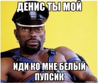 Денис ты мой Иди ко мне белый пупсик