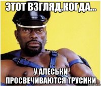 Этот взгляд,когда... У Алеськи просвечиваются трусики