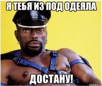 Я тебя из под одеяла Достану!