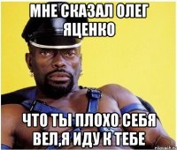 Мне сказал Олег Яценко Что ты плохо себя вел,я иду к тебе