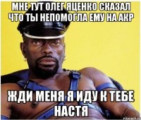 Мне тут олег яценко сказал что ты непомогла ему на АКр жди меня я иду к тебе настя