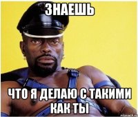 знаешь что я делаю с такими как ты