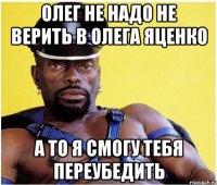 олег не надо не верить в олега яценко а то я смогу тебя переубедить