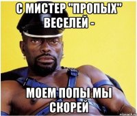 С мистер "Пропых" веселей - моем попы мы скорей