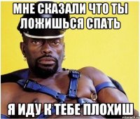 мне сказали что ты ложишься спать я иду к тебе плохиш