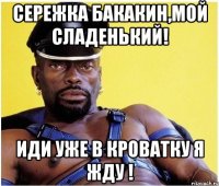 Сережка Бакакин,мой сладенький! иди уже в кроватку я жду !