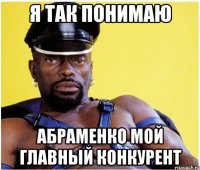 Я ТАК ПОНИМАЮ АБРАМЕНКО МОЙ ГЛАВНЫЙ КОНКУРЕНТ