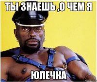 Ты знаешь ,о чем я ЮЛЕЧКА