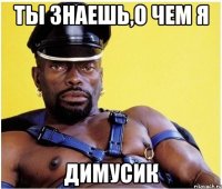 ты знаешь,о чем я димусик