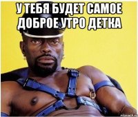 У ТЕБЯ БУДЕТ САМОЕ ДОБРОЕ УТРО ДЕТКА 