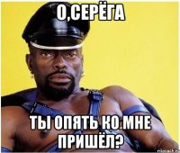 О,СЕРЁГА ты опять ко мне пришёл?