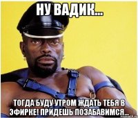 Ну Вадик... Тогда буду утром ждать Тебя в эфирке! Придешь позабавимся...