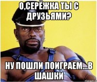 о,серёжка ты с друзьями? ну пошли поиграем...в шашки