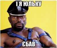 і я юльку єбав