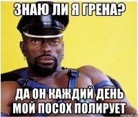 знаю ли я грена? да он каждий день мой посох полирует