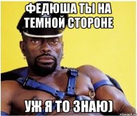 Федюша ты на темной стороне Уж я то знаю)