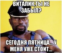 Виталик,ты не забыл? Сегодня пятница... У меня уже стоит...