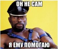 Он не сам я ему помогаю