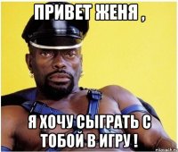 привет Женя , я хочу сыграть с тобой в игру !