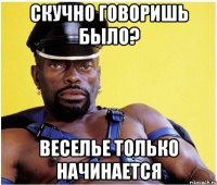 скучно говоришь было? веселье только начинается
