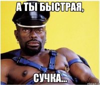 а ты быстрая, сучка...