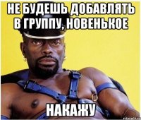 Не будешь добавлять в группу, новенькое накажу