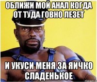 оближи мой анал когда от туда говно лезет и укуси меня за яичко сладенькое