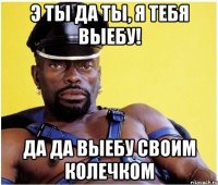 Э ты да ты, я тебя выебу! Да да выебу своим колечком
