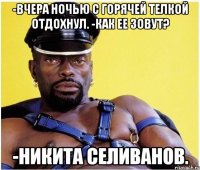 -вчера ночью с горячей телкой отдохнул. -как ее зовут? -Никита Селиванов.