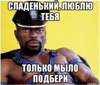Сладенький, люблю тебя Только мыло подбери