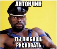 Антончик ты любишь рисковать