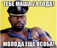 Тебе Маша 24 года! молода еще особа!