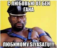 с любовью от Бен Гана любимому SIYASATU!!!