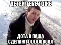 Детей тебе тоже Дота и паша сделают))))))))0000))