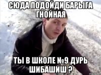 сюда подойди барыга гнойная ты в школе №9 дурь шибашиш ?