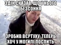 Эдік сказав, що у нього безсоння Зробив вєртуху: теперь хоч у могилі поспить