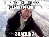 Ты за свой язык скоро по ебалу отхватишь Знаешь?
