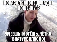 Показал "Японец гладит кошечку"? Умеешь, могёшь, чётко, внатуре класно!