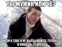 ты мужик или чё? иди к Тане и не выёбывайся..только и пишешь TE VREAU