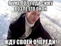 Я УЖЕ ПОЛ ГОДА СИЖУ ВОЗЛЕ ЕГО ОКОН ЖДУ СВОЕЙ ОЧЕРЕДИ!