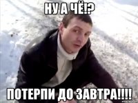 Ну а чё!? Потерпи до завтра!!!!